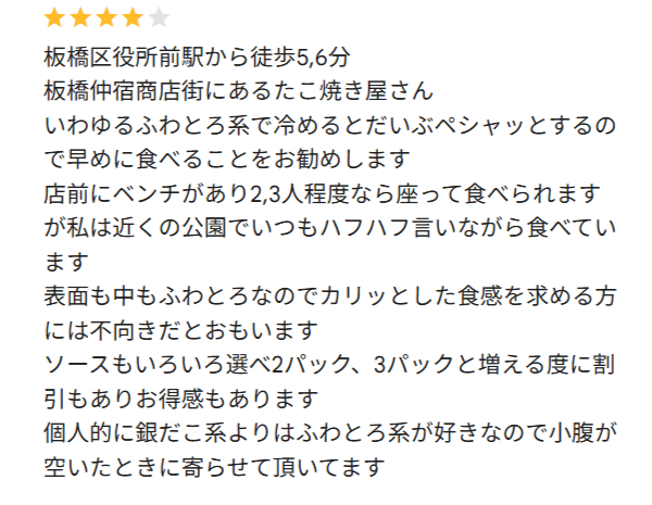 板橋区仲宿のたこ焼き いわっち! への口コミです 「板橋区役所前駅から徒歩5,6分
板橋仲宿商店街にあるたこ焼き屋さん
いわゆるふわとろ系で冷めるとだいぶペシャッとするので早めに食べることをお勧めします
店前にベンチがあり2,3人程度なら座って食べられますが私は近くの公園でいつもハフハフ言いながら食べています
表面も中もふわとろなのでカリッとした食感を求める方には不向きだとおもいます
ソースもいろいろ選べ2パック、3パックと増える度に割引もありお得感もあります
個人的に銀だこ系よりはふわとろ系が好きなので小腹が空いたときに寄らせて頂いてます」